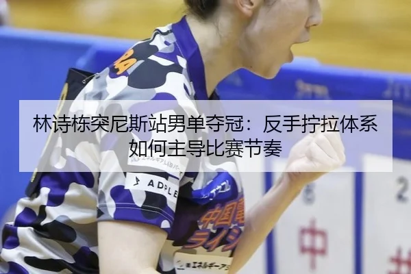 林诗栋突尼斯站男单夺冠：反手拧拉体系如何主导比赛节奏